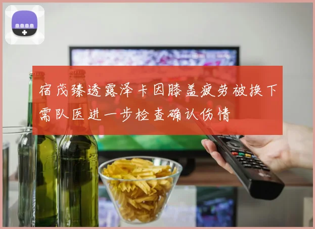 宿茂臻透露泽卡因膝盖疲劳被换下需队医进一步检查确认伤情