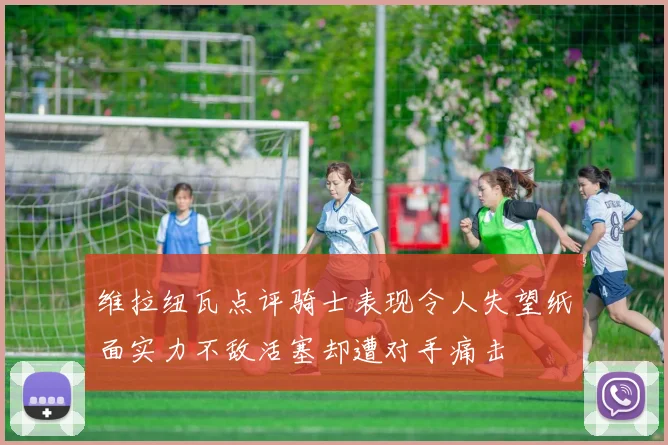 维拉纽瓦点评骑士表现令人失望纸面实力不敌活塞却遭对手痛击