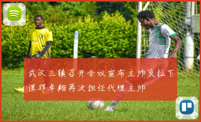 武汉三镇召开会议宣布主帅莫拉下课邓卓翔再次担任代理主帅