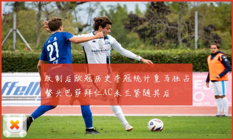 改制后欧冠历史夺冠统计皇马独占鳌头巴萨拜仁AC米兰紧随其后