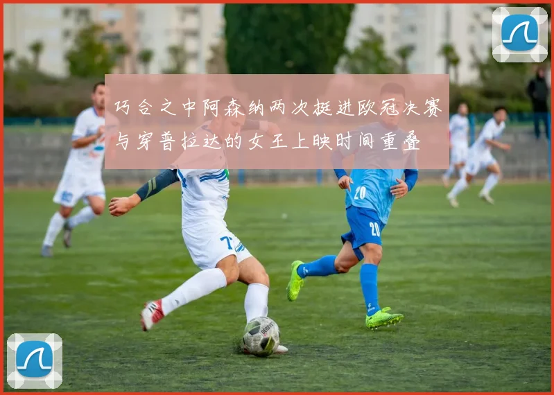 巧合之中阿森纳两次挺进欧冠决赛与穿普拉达的女王上映时间重叠