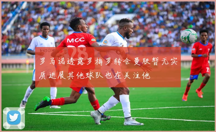 罗马诺透露罗梅罗转会曼联暂无实质进展其他球队也在关注他