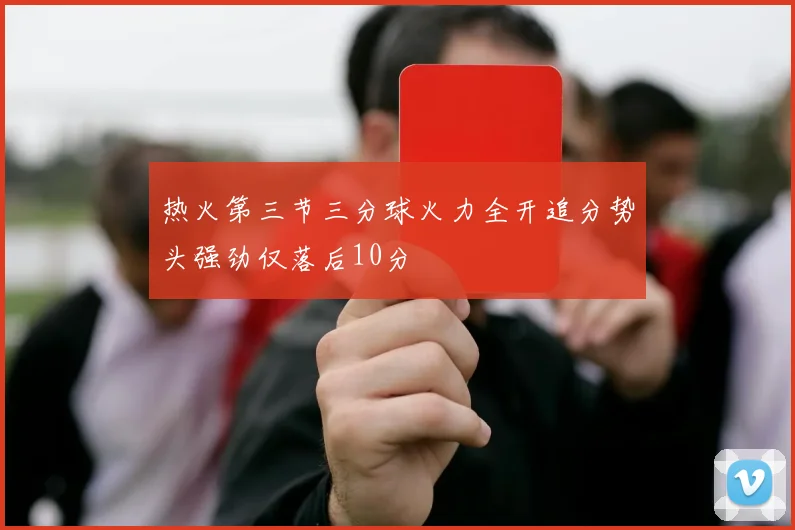 热火第三节三分球火力全开追分势头强劲仅落后10分