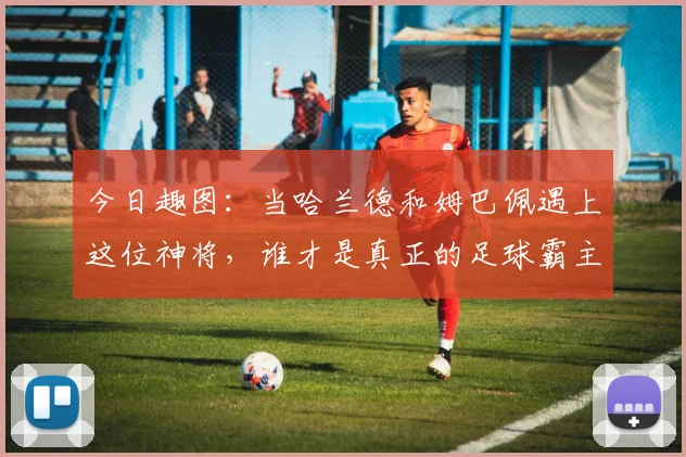 今日趣图：当哈兰德和姆巴佩遇上这位神将，谁才是真正的足球霸主