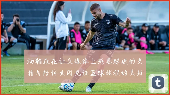 杨瀚森在社交媒体上感恩球迷的支持与陪伴共同见证篮球旅程的美好时刻