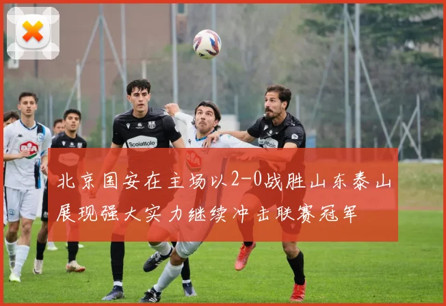 北京国安在主场以2-0战胜山东泰山展现强大实力继续冲击联赛冠军