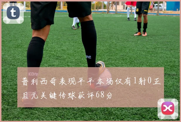 普利西奇表现平平本场仅有1射0正且无关键传球获评68分