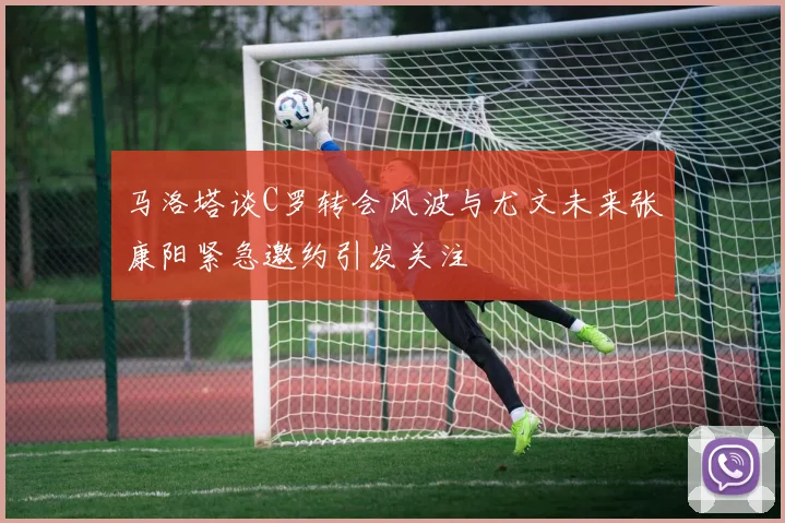 马洛塔谈C罗转会风波与尤文未来张康阳紧急邀约引发关注