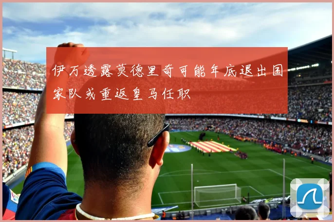 伊万透露莫德里奇可能年底退出国家队或重返皇马任职