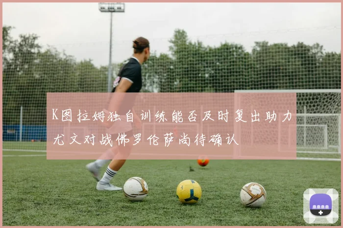 K图拉姆独自训练能否及时复出助力尤文对战佛罗伦萨尚待确认