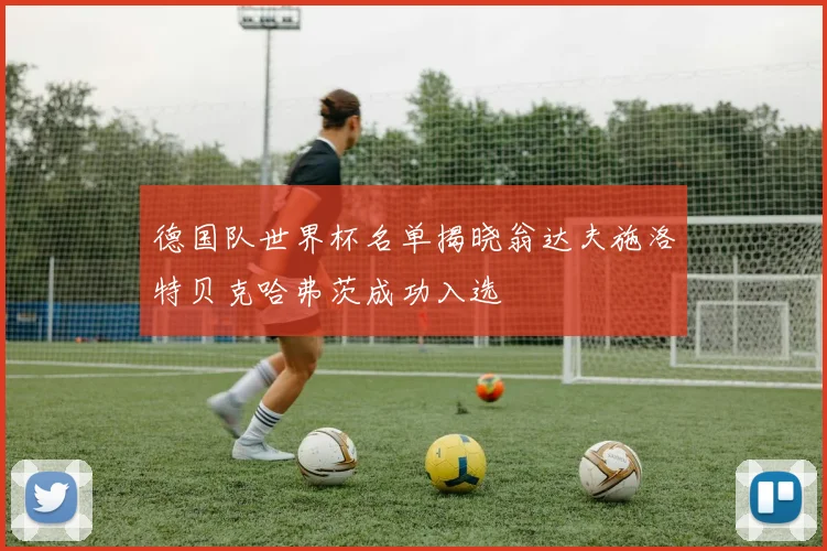 德国队世界杯名单揭晓翁达夫施洛特贝克哈弗茨成功入选
